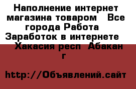 Наполнение интернет магазина товаром - Все города Работа » Заработок в интернете   . Хакасия респ.,Абакан г.